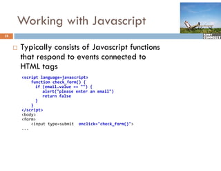 Working with Javascript
18


        Typically consists of Javascript f
                             f            functions
         that respond to events connected to
         HTML t tags
         <script language=javascript>
             function check_form() {
               if (email.value == "") {
               if (   il   l      "") {
                  alert("please enter an email")
                  return false
               }
             }
         </script>
         <body>
         <form>
             <input type=submit  onclick="check_form()">
         ...
 