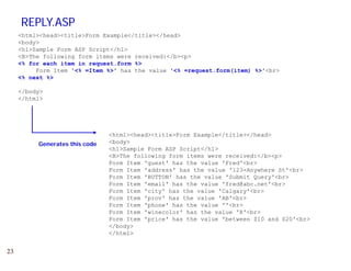 REPLY.ASP
     <html><head><title>Form Example</title></head>
     <body>
     <h1>Sample Form ASP Script</h1>
     <B>The following form items were received:</b><p>
     <% for each item in request.form %>
          Form
          Fo m Item '<% =Item %>' has the value '<% =request.form(item) %>'<b >
                         Item              al e      request form(item) %>'<br>
     <% next %>

     </body>
     </html>




                                <html><head><title>Form Example</title></head>
          Generates this code   <body>
                                <h1>Sample Form ASP Script</h1>
                                <B>The following form items were received:</b><p>
                                Form Item 'guest' has the value 'Fred'<br>
                                Form It
                                F    Item ' dd
                                          'address' has the value '123-Anywhere St' b
                                                  ' h   th    l   '123 A    h   St'<br>
                                Form Item 'BUTTON' has the value 'Submit Query'<br>
                                Form Item 'email' has the value 'fred@abc.net'<br>
                                Form Item 'city' has the value 'Calgary'<br>
                                Form Item 'prov' has the value 'AB'<br>
                                Form Item 'phone' has the value ''<br>
                                Form Item 'winecolor' has the value 'R'<br>
                                Form Item 'price' has the value 'between $10 and $20'<br>
                                </body>
                                </html>


23
 