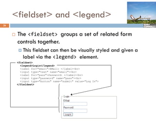 <fieldset> and <legend>
26


        The <fieldset> groups a set of related form
         controls together.
          This fieldset can then be visually styled and given a
            label via the <legend> element.
         <fieldset>
           <legend>Login</legend>
           <label for="email">EMail: </label><br>
           <input type="text" name="email"><br>
           <label for= pass >Password: </label><br>
                  for="pass">Password:
           <input type="password" name="pass"><br>
           <input type="button" name="submit" value="Log In">
         </fieldset>
 