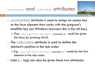 accesskey          and tabindex attributes
27


        accesskey attribute is used to assign an access key
         to the form element that works with the program's
         modifier key (on Windows browsers this is the Alt key).
              f
            Thus <input type="text" name="email"   accesskey="m">   could be given
             the focus b pressing Alt-M.
              h f       by        i Al M
        The tabindex attribute is used to define the
         element's position in the tab order.
                '
            E.g. <input type="text" name="email"   tabindex="1">   would be the first
             element in the tab order.
              l            h     b d
        Links (<a> tag) can also be given these two attributes.
 