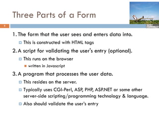 Three Parts of a Form
5


    1. The form that the user sees and enters data into.
         This is constructed with HTML tags
    2. A script for validating the user's entry (optional).
         This runs on the browser
             written in Javascript
    3. A program that processes the user data.
         p g          p
       This resides on the server.
       Typically uses CGI-Perl, ASP, PHP, ASP.NET or some other
         yp      y              ,   ,     ,
        server-side scripting/programming technology & language.
       Also should validate the user’s entry
 