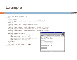 Example
7

    <h2>on-line wine buyer</h2>
    <form>
       guest name:
       <input type="text" name="guest" size="40"/><br/>
       e mail:
       e-mail:
       <input type="text" name="email"/><br/>
       color:
       <input type="radio" name="winecolor" value="w"/>white
       <input type="radio" name="winecolor" value="r"/>red
       <input t
       <i    t type="radio" name="winecolor" value="o"/>rose
                    " di "       " i    l "    l   " "/>
       <p>price:
       <select name="price">
          <option>choose a price</option>
          <option>below $10</option>
          <option>between $10 and $20</option>
          <option>above $20</option>
       </select>
       </p>
       <p><input type="submit"/></p>
                  type submit /></p>
    </form>
 