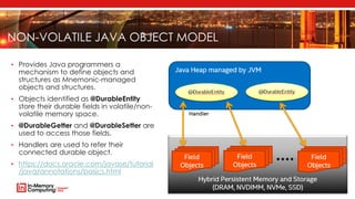 NON-VOLATILE JAVA OBJECT MODEL
• Provides Java programmers a
mechanism to define objects and
structures as Mnemonic-managed
objects and structures.
• Objects identified as @DurableEntity
store their durable fields in volatile/non-
volatile memory space.
• @DurableGetter and @DurableSetter are
used to access those fields.
• Handlers are used to refer their
connected durable object.
• https://docs.oracle.com/javase/tutorial
/java/annotations/basics.html
 