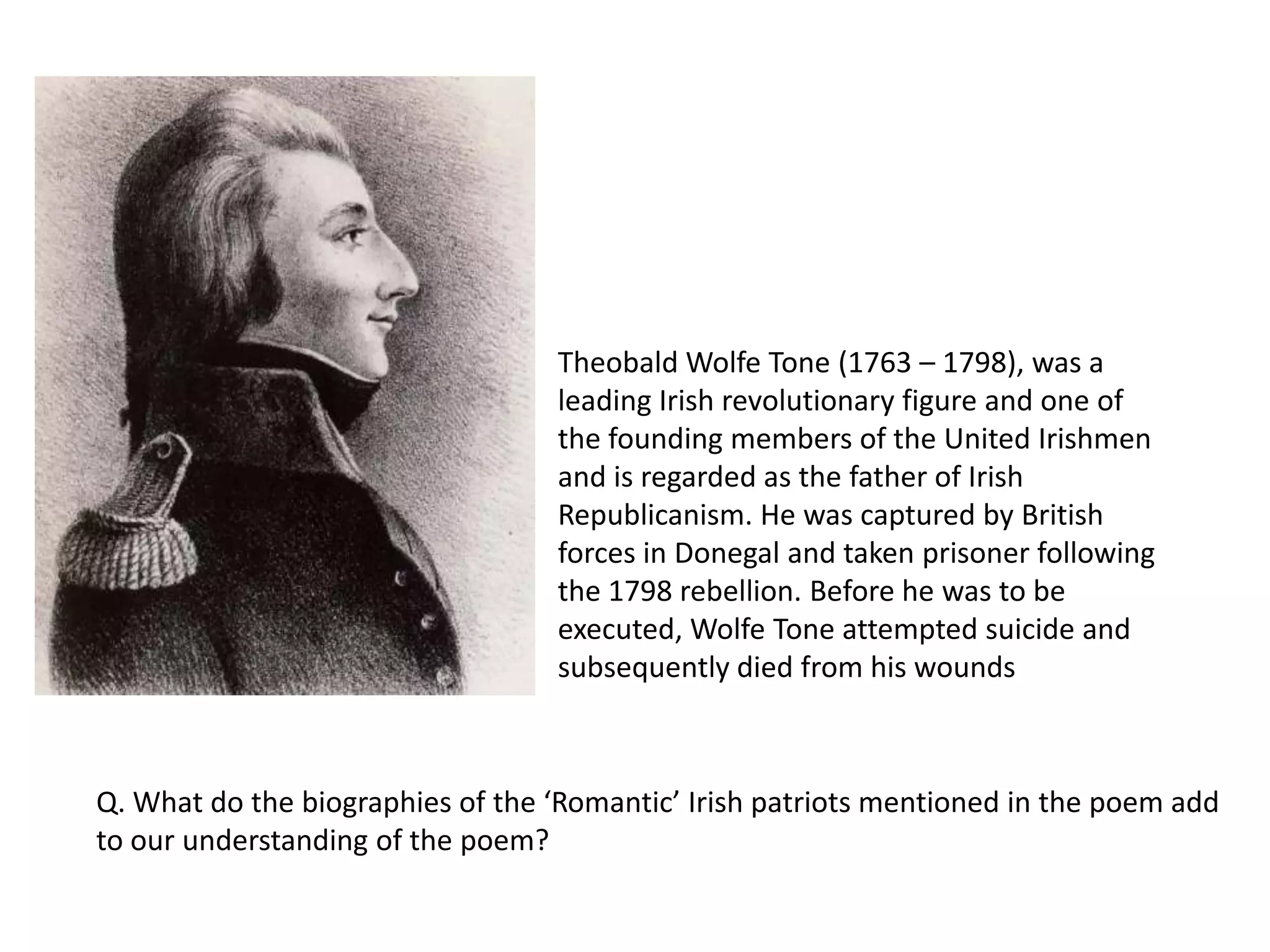 Theobald Wolfe Tone (1763 – 1798), was a
                                  leading Irish revolutionary figure and one of
                                  the founding members of the United Irishmen
                                  and is regarded as the father of Irish
                                  Republicanism. He was captured by British
                                  forces in Donegal and taken prisoner following
                                  the 1798 rebellion. Before he was to be
                                  executed, Wolfe Tone attempted suicide and
                                  subsequently died from his wounds



Q. What do the biographies of the ‘Romantic’ Irish patriots mentioned in the poem add
to our understanding of the poem?
 