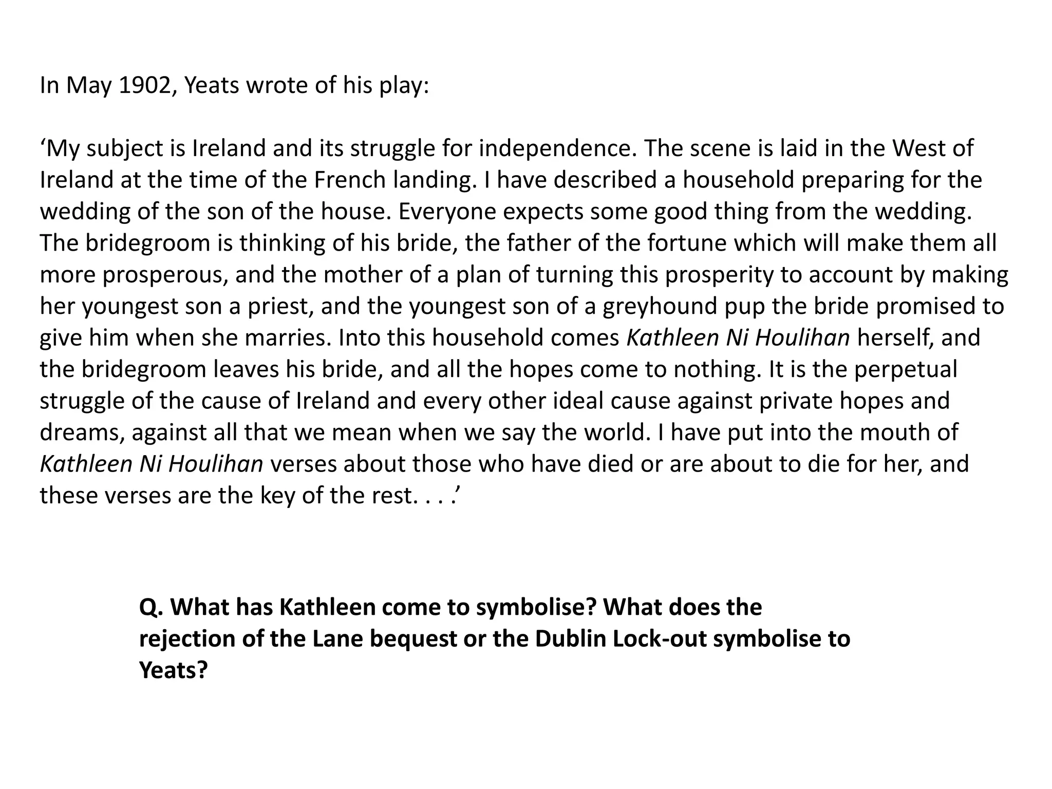 In May 1902, Yeats wrote of his play:

‘My subject is Ireland and its struggle for independence. The scene is laid in the West of
Ireland at the time of the French landing. I have described a household preparing for the
wedding of the son of the house. Everyone expects some good thing from the wedding.
The bridegroom is thinking of his bride, the father of the fortune which will make them all
more prosperous, and the mother of a plan of turning this prosperity to account by making
her youngest son a priest, and the youngest son of a greyhound pup the bride promised to
give him when she marries. Into this household comes Kathleen Ni Houlihan herself, and
the bridegroom leaves his bride, and all the hopes come to nothing. It is the perpetual
struggle of the cause of Ireland and every other ideal cause against private hopes and
dreams, against all that we mean when we say the world. I have put into the mouth of
Kathleen Ni Houlihan verses about those who have died or are about to die for her, and
these verses are the key of the rest. . . .’



         Q. What has Kathleen come to symbolise? What does the
         rejection of the Lane bequest or the Dublin Lock-out symbolise to
         Yeats?
 