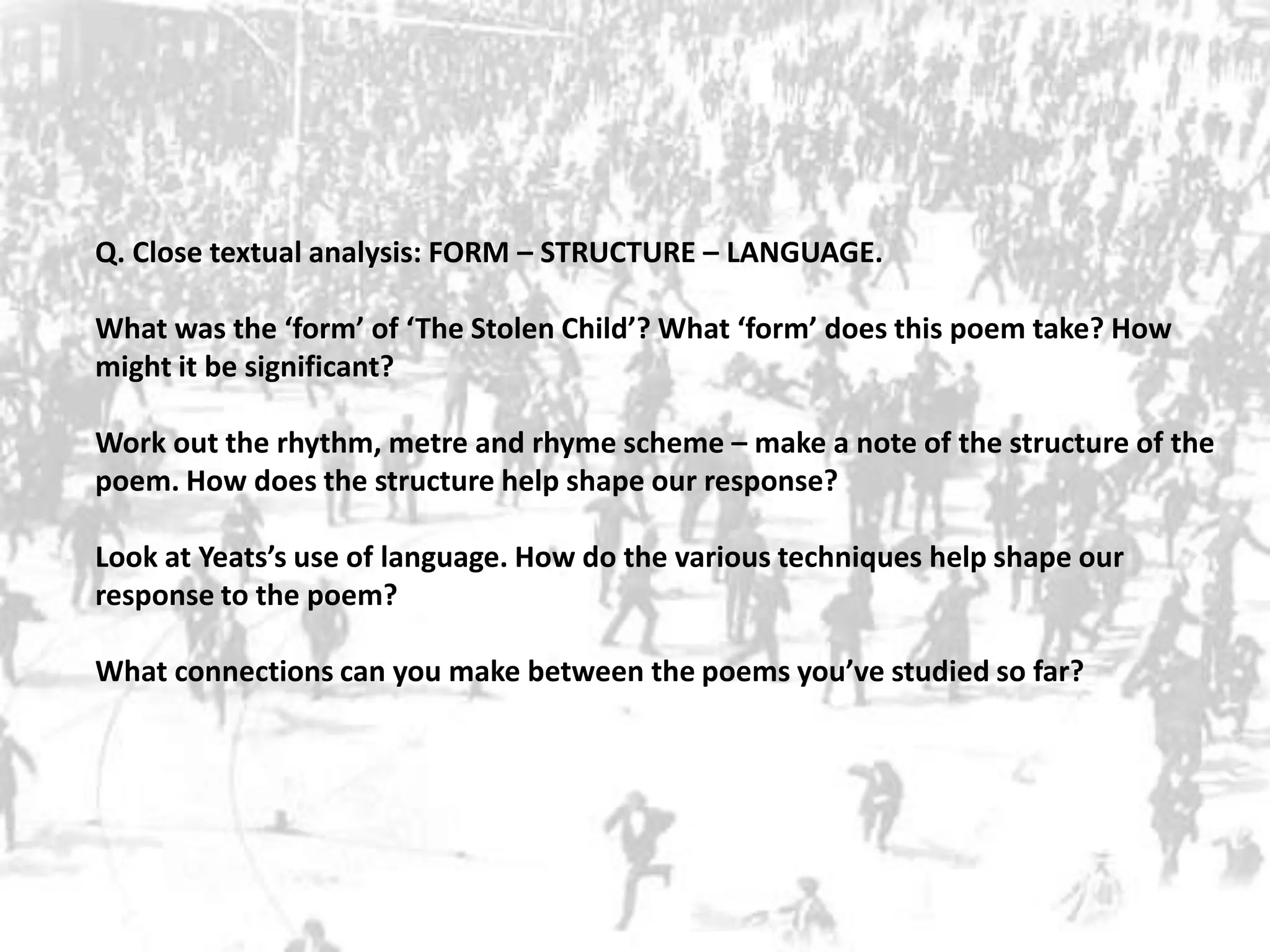 Q. Close textual analysis: FORM – STRUCTURE – LANGUAGE.

What was the ‘form’ of ‘The Stolen Child’? What ‘form’ does this poem take? How
might it be significant?

Work out the rhythm, metre and rhyme scheme – make a note of the structure of the
poem. How does the structure help shape our response?

Look at Yeats’s use of language. How do the various techniques help shape our
response to the poem?

What connections can you make between the poems you’ve studied so far?
 