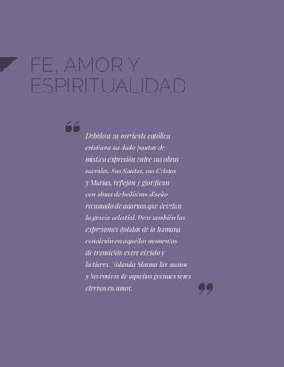 98
FE, AMOR Y
ESPIRITUALIDAD
Debido a su corriente católica
cristiana ha dado pautas de
mística expresión entre sus obras
sacrales. Sus Santos, sus Cristos
y Marías, reflejan y glorifican
con obras de bellísimo diseño
recamado de adornos que develan
la gracia celestial. Pero también las
expresiones dolidas de la humana
condición en aquellos momentos
de transición entre el cielo y
la tierra. Yolanda plasma las manos
y los rostros de aquellos grandes seres
eternos en amor.
 