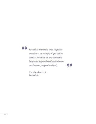 104
La artista transmite toda su fuerza
creadora a su trabajo, al que define
como el producto de una constante
búsqueda, logrando individualismos,
crecimiento y espontaneidad.
Carolina Baena Z.
Periodista
 