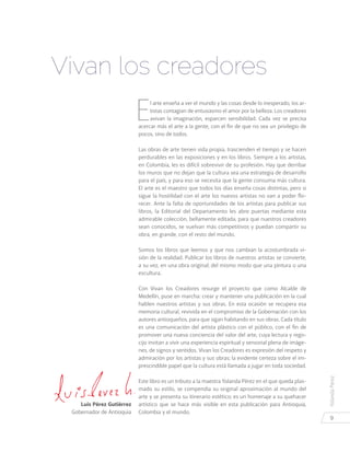 YolandaPérez
9
E
l arte enseña a ver el mundo y las cosas desde lo inesperado, los ar-
tistas contagian de entusiasmo el amor por la belleza. Los creadores
avivan la imaginación, esparcen sensibilidad. Cada vez se precisa
acercar más el arte a la gente, con el fin de que no sea un privilegio de
pocos, sino de todos.
Las obras de arte tienen vida propia, trascienden el tiempo y se hacen
perdurables en las exposiciones y en los libros. Siempre a los artistas,
en Colombia, les es difícil sobrevivir de su profesión. Hay que derribar
los muros que no dejan que la cultura sea una estrategia de desarrollo
para el país, y para eso se necesita que la gente consuma más cultura.
El arte es el maestro que todos los días enseña cosas distintas, pero si
sigue la hostilidad con el arte los nuevos artistas no van a poder flo-
recer. Ante la falta de oportunidades de los artistas para publicar sus
libros, la Editorial del Departamento les abre puertas mediante esta
admirable colección, bellamente editada, para que nuestros creadores
sean conocidos, se vuelvan más competitivos y puedan compartir su
obra, en grande, con el resto del mundo.
Somos los libros que leemos y que nos cambian la acostumbrada vi-
sión de la realidad. Publicar los libros de nuestros artistas se convierte,
a su vez, en una obra original; del mismo modo que una pintura o una
escultura.
Con Vivan los Creadores resurge el proyecto que como Alcalde de
Medellín, puse en marcha: crear y mantener una publicación en la cual
hablen nuestros artistas y sus obras. En esta ocasión se recupera esa
memoria cultural, revivida en el compromiso de la Gobernación con los
autores antioqueños, para que sigan habitando en sus obras. Cada título
es una comunicación del artista plástico con el público, con el fin de
promover una nueva conciencia del valor del arte, cuya lectura y rego-
cijo invitan a vivir una experiencia espiritual y sensorial plena de imáge-
nes, de signos y sentidos. Vivan los Creadores es expresión del respeto y
admiración por los artistas y sus obras; la evidente certeza sobre el im-
prescindible papel que la cultura está llamada a jugar en toda sociedad.
Este libro es un tributo a la maestra Yolanda Pérez en el que queda plas-
mado su estilo, se compendia su original aproximación al mundo del
arte y se presenta su itinerario estético; es un homenaje a su quehacer
artístico que se hace más visible en esta publicación para Antioquia,
Colombia y el mundo.
Vivan los creadores
Luis Pérez Gutiérrez
Gobernador de Antioquia
 