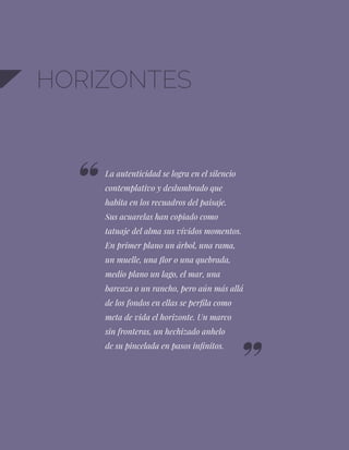 HORIZONTES
La autenticidad se logra en el silencio
contemplativo y deslumbrado que
habita en los recuadros del paisaje.
Sus acuarelas han copiado como
tatuaje del alma sus vívidos momentos.
En primer plano un árbol, una rama,
un muelle, una flor o una quebrada,
medio plano un lago, el mar, una
barcaza o un rancho, pero aún más allá
de los fondos en ellas se perfila como
meta de vida el horizonte. Un marco
sin fronteras, un hechizado anhelo
de su pincelada en pasos infinitos.
 