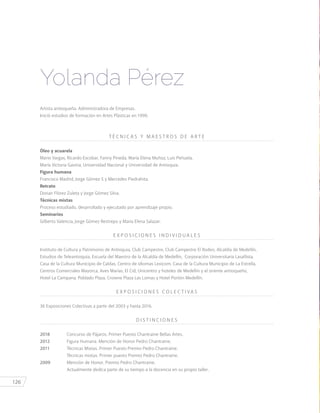 126
Artista antioqueña. Administradora de Empresas.
Inició estudios de formación en Artes Plásticas en 1990.
T É C N I C A S Y M A E S T R O S D E A R T E
Óleo y acuarela
Mario Vargas, Ricardo Escobar, Fanny Pineda, María Elena Muñoz, Luis Peñuela,
María Victoria Gaviria, Universidad Nacional y Universidad de Antioquia.
Figura humana
Francisco Madrid, Jorge Gómez S y Mercedes Piedrahita.
Retrato
Dorian Flórez Zuleta y Jorge Gómez Silva.
Técnicas mixtas
Proceso estudiado, desarrollado y ejecutado por aprendizaje propio.
Seminarios
Gilberto Valencia, Jorge Gómez Restrepo y María Elena Salazar.
E X P O S I C I O N E S I N D I V I D U A L E S
Instituto de Cultura y Patrimonio de Antioquia, Club Campestre, Club Campestre El Rodeo, Alcaldía de Medellín,
Estudios de Teleantioquia, Escuela del Maestro de la Alcaldía de Medellín, Corporación Universitaria Lasallista,
Casa de la Cultura Municipio de Caldas, Centro de idiomas Lexicom, Casa de la Cultura Municipio de La Estrella,
Centros Comerciales Mayorca, Aves Marías, El Cid, Unicentro y hoteles de Medellín y el oriente antioqueño,
Hotel La Campana, Poblado Plaza, Crowne Plaza Las Lomas y Hotel Portón Medellín.
E X P O S I C I O N E S C O L E C T I VA S
36 Exposiciones Colectivas a partir del 2003 y hasta 2016.
D I S T I N C I O N E S
2018	 Concurso de Pájaros. Primer Puesto Chantraine Bellas Artes.
2012	 Figura Humana. Mención de Honor Pedro Chantraine.
2011	 Técnicas Mixtas. Primer Puesto Premio Pedro Chantraine.
		 Técnicas mixtas. Primer puesto Premio Pedro Chantraine.
2009	 Mención de Honor. Premio Pedro Chantraine.
		 Actualmente dedica parte de su tiempo a la docencia en su propio taller.
Yolanda Pérez
 