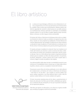 YolandaPérez
11
Isabel Cristina Carvajal Zapata
Directora Instituto de Cultura y
Patrimonio de Antioquia
L
a cultura es lo que distingue y diferencia a las civilizaciones; la cul-
tura y el patrimonio es lo único que permanece en la historia de los
pueblos. Sólo la cultura que es pensamiento, reflexión, poesía, arte,
tiene la capacidad de convertir la vida humana en una bella aventura.
Las manifestaciones artísticas estimulan la creatividad y la sensibilidad,
enseñan a pensar. A su vez, los libros cumplen ingentes tareas: iluminan,
liberan, convocan; sin ellos ninguna cultura sería posible.
El Instituto de Cultura y Patrimonio de Antioquia tiene entre sus objeti-
vos fomentar la cultura en todos sus ámbitos, en especial las artes y las
letras. Acorde con este propósito ha establecido el Fondo Editorial, de
carácter departamental, que posibilita la publicación de obras artísticas
y culturales en todos los géneros. El Fondo editorial se constituye con el
fin de construir memoria y dejarla activa para las próximas generaciones.
El impulso principal al establecer la colección Vivan los Creadores es el
interés del Instituto por preservar y poner al alcance de todos, la difu-
sión de libros de artistas que contribuyan al desarrollo cultural y artísti-
co del país. Este es un hito editorial que revela la importancia del libro
artístico para la sociedad. Los libros de artistas permiten a los pintores,
escultores, dibujantes, y demás cultores de las artes visuales darse a
conocer y llegar al corazón de públicos más amplios.
Una editorial pública debe dejar de lado la rentabilidad económica para
centrarse en la rentabilidad social y cultural que, sin duda, debe marcar
la política cultural, y este es un propósito misional del Instituto.
Presentamos quince libros de artistas publicados con el sello editorial
de la Gobernación y el Instituto de Cultura y Patrimonio de Antioquia
—este título es uno de ellos— que cumplen un servicio público que
pocos realizan: apostarle a una línea editorial sobre la vida y obra de
quienes irradian belleza en el mundo cotidiano de la gente.
El lector encontrará reproducciones de las obras y aproximaciones al
ideario de cada autor. Son libros para ser leídos y deleitados que aporta-
rán a la difusión del arte antioqueño, en los que se percibe la evolución
de las expresiones plásticas.
Todo libro que aporte a la educación y a la cultura es un gesto sensible
que contribuye al progreso moral de la humanidad.
El libro artístico
 