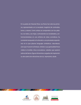En la paleta de Yolanda Pérez, las ﬂores han sido las prime-
ras representadas en la escalada magistral de contrastes,
tonos y colores. Como artista se compenetra con los péta-
los, los tallos y las hojas, contrastando las tonalidades y en-
tremezclándolas en una sinfonía de notas cromáticas. Su
constante búsqueda la ha llevado a una pincelada espontá-
nea en la que plasma lenguajes simbólicos, naturalezas,
aves que mueven la fantasía, retratos cuya gestualidad hace
visible lo invisible, divas evocadoras, caballos que quieren
salirse del lienzo, ﬁguras femeninas cargadas de inspiración;
su obra plena de vibraciones de luz, representa, alude.
 