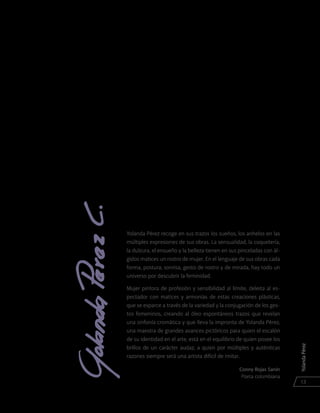 YolandaPérez
13
Yolanda Pérez recoge en sus trazos los sueños, los anhelos en las
múltiples expresiones de sus obras. La sensualidad, la coquetería,
la dulzura, el ensueño y la belleza tienen en sus pinceladas con ál-
gidos matices un rostro de mujer. En el lenguaje de sus obras cada
forma, postura, sonrisa, gesto de rostro y de mirada, hay todo un
universo por descubrir la feminidad.
Mujer pintora de profesión y sensibilidad al límite, deleita al es-
pectador con matices y armonías de estas creaciones plásticas,
que se esparce a través de la variedad y la conjugación de los ges-
tos femeninos, creando al óleo espontáneos trazos que revelan
una sinfonía cromática y que lleva la impronta de Yolanda Pérez,
una maestra de grandes avances pictóricos para quien el escalón
de su identidad en el arte, está en el equilibrio de quien posee los
brillos de un carácter audaz, a quien por múltiples y auténticas
razones siempre será una artista difícil de imitar.
Conny Rojas Sanín
Poeta colombiana
 