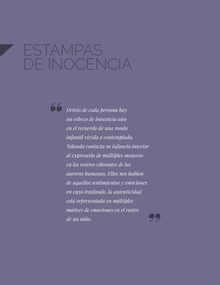 14
ESTAMPAS
DE INOCENCIA
Detrás de cada persona hay
un esbozo de inocencia aún
en el recuerdo de una ronda
infantil vivida o contemplada.
Yolanda contacta su infancia interior
al expresarla de múltiples maneras
en los rostros vibrantes de las
auroras humanas. Ellos nos hablan
de aquellos sentimientos y emociones
en cuyo trasfondo, la autenticidad
está representada en múltiples
matices de emociones en el rostro
de un niño.
 