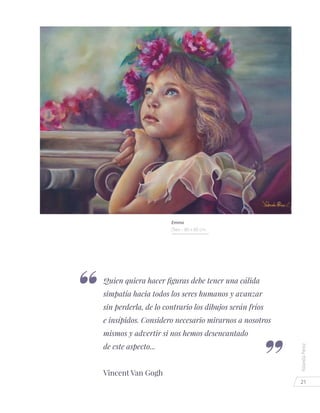 21
YolandaPérez
Quien quiera hacer figuras debe tener una cálida
simpatía hacia todos los seres humanos y avanzar
sin perderla, de lo contrario los dibujos serán fríos
e insípidos. Considero necesario mirarnos a nosotros
mismos y advertir si nos hemos desencantado
de este aspecto...
Vincent Van Gogh
Emma
Óleo - 80 x 60 cm.
 