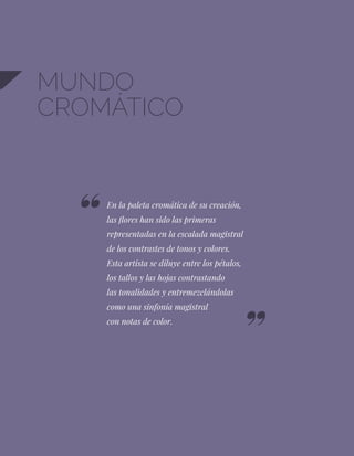 28
MUNDO
CROMÁTICO
En la paleta cromática de su creación,
las flores han sido las primeras
representadas en la escalada magistral
de los contrastes de tonos y colores.
Esta artista se diluye entre los pétalos,
los tallos y las hojas contrastando
las tonalidades y entremezclándolas
como una sinfonía magistral
con notas de color.
 