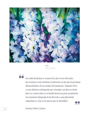 32
Su estilo de pintar se caracteriza por el uso del color,
las texturas en las distintas tendencias en las que incursiona
distanciándose de las modas del momento. Yolanda Pérez
es una pintora antioqueña que irrumpe con fuerza desde
hace ya varios años en el medio local con gran aceptación.
Su constante búsqueda la ha llevado a una pincelada
espontánea y ésta es la marca que la identifica.
Dorian Flórez Zuleta
Lirios
Óleo - 50 x 40 cm.
 