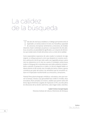 36
T
oda obra de arte busca establecer un diálogo permanente entre el
espectador y el artista; existe en el arte una maravillosa capacidad
de comunicar, de expresar sentimientos y emociones, de entablar
relaciones. Quien contempla una pintura o una exposición de artes plás-
ticas, encuentra una pluralidad de significados y un conjunto de elemen-
tos que revelan tanto el estilo del artista como su visión de la realidad.
Como espectadores esperamos de cada creador la revelación de algo
original: un enfoque personal y único que despierte en nosotros asom-
bro y admiración, de ahí que cada cuadro sea inagotable porque cuanto
más nos detenemos en él, más nos cautiva. El verdadero artista busca
traducir el lenguaje de la naturaleza para que todos podamos compren-
derla y valorarla. El paisaje de un cuadro y la técnica elegida hablan un
idioma distinto al del mundo real; el empleo de ciertos colores o gamas
cromáticas por parte del artista y las atmósferas que las envuelven ac-
túan en el espectador transformando sus emociones y sensaciones.
Yolanda Pérez plasma lenguajes simbólicos, naturalezas, aves que mue-
ven la fantasía, retratos cuya gestualidad hace visible lo invisible, divas
evocadoras, flores pintadas con esmero, caballos que quieren salirse del
lienzo, figuras femeninas cargadas de inspiración; en fin, una obra plena
de vibraciones de luz donde cada forma, cada imagen alude, vislumbra.
Isabel Cristina Carvajal Zapata
Directora Instituto de Cultura y Patrimonio de Antioquia
La calidez
de la búsqueda
Exótica
Óleo - 40 x 80 cm.
 