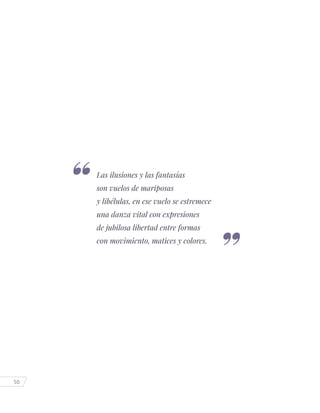 50
Las ilusiones y las fantasías
son vuelos de mariposas
y libélulas, en ese vuelo se estremece
una danza vital con expresiones
de jubilosa libertad entre formas
con movimiento, matices y colores.
 