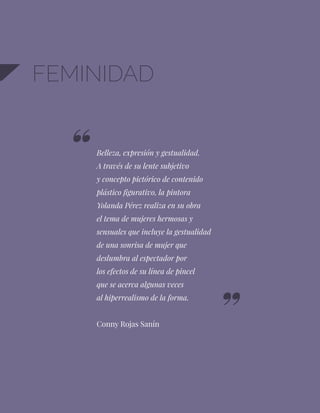 52
FEMINIDAD
Belleza, expresión y gestualidad.
A través de su lente subjetivo
y concepto pictórico de contenido
plástico figurativo, la pintora
Yolanda Pérez realiza en su obra
el tema de mujeres hermosas y
sensuales que incluye la gestualidad
de una sonrisa de mujer que
deslumbra al espectador por
los efectos de su línea de pincel
que se acerca algunas veces
al hiperrealismo de la forma.
Conny Rojas Sanín
 