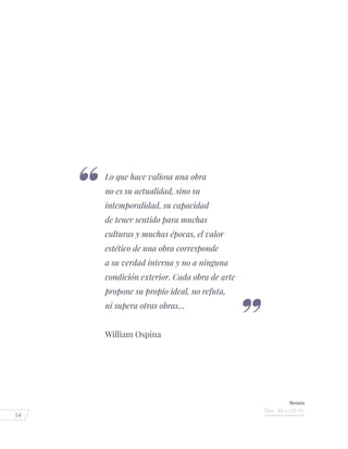 54
Lo que hace valiosa una obra
no es su actualidad, sino su
intemporalidad, su capacidad
de tener sentido para muchas
culturas y muchas épocas, el valor
estético de una obra corresponde
a su verdad interna y no a ninguna
condición exterior. Cada obra de arte
propone su propio ideal, no refuta,
ni supera otras obras…
William Ospina
Renata
Óleo - 80 x 120 cm.
 