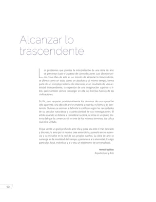 60
Alcanzar lo
trascendente
L
os problemas que plantea la interpretación de una obra de arte
se presentan bajo el aspecto de contradicciones casi obsesionan-
tes. Una obra de arte es un intento de alcanzar lo trascendente,
se afirma como un todo, como un absoluto y al mismo tiempo, forma
parte de un complejo sistema de relaciones, es el resultado de una ac-
tividad independiente, la expresión de una imaginación superior y li-
bre, pero también vemos converger en ella las distintas fuerzas de las
civilizaciones.
En fin, para respetar provisionalmente los términos de una oposición
sólo aparente, una obra de arte es materia y espíritu, es forma y es con-
tenido. Quienes se animan a definirla la califican según las necesidades
de su peculiar naturaleza y la particularidad de sus investigaciones. El
artista cuando se detiene a considerar su obra, se sitúa en un plano dis-
tinto del que la comenta y si se sirve de los mismos términos, los utiliza
con otro sentido.
El que siente un gozo profundo ante ella y quizá sea este el más delicado
y discreto, la ama por sí misma; cree entenderla, poseerla en su ausen-
cia y la envuelve en la red de sus propios sueños. La obra de arte se
sumerge en la movilidad del tiempo y pertenece a la eternidad. Es algo
particular, local, individual y a la vez, un testimonio de universalidad.
Henri Focillon
Arquitectura y Arte
 