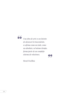 64
Una obra de arte es un intento
de alcanzar lo trascendente,
se afirma como un todo, como
un absoluto y al mismo tiempo,
forma parte de un complejo
sistema de relaciones.
Henri Focillon
 
