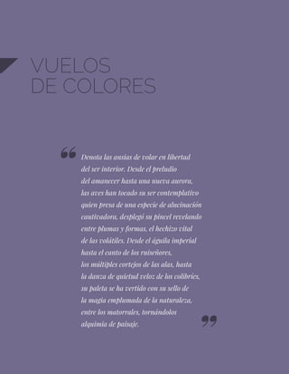 68
VUELOS
DE COLORES
Denota las ansias de volar en libertad
del ser interior. Desde el preludio
del amanecer hasta una nueva aurora,
las aves han tocado su ser contemplativo
quien presa de una especie de alucinación
cautivadora, desplegó su pincel revelando
entre plumas y formas, el hechizo vital
de las volátiles. Desde el águila imperial
hasta el canto de los ruiseñores,
los múltiples cortejos de las alas, hasta
la danza de quietud veloz de los colibríes,
su paleta se ha vertido con su sello de
la magia emplumada de la naturaleza,
entre los matorrales, tornándolos
alquimia de paisaje.
 