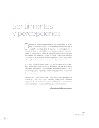 80
Sentimientos
y percepciones
D
espués de estudiar diferentes técnicas y modalidades en el ma-
nejo de las artes plásticas, Yolanda Pérez puede mostrar que es
una de las grandes cultoras de la pintura en nuestro país, esto se
puede vislumbrar con claridad dentro de la exquisitez de una técnica de-
purada, la limpieza de sus colores, el manejo de las luces, la mezcla viva y
alucinante de sus pinceladas cargadas de formas y matices; la creatividad
y la manera de mostrar ciertas tendencias pictóricas con su toque perso-
nal, que plasma la maestría de una virtuosa del pincel y la paleta.
La variedad del contenido de su obra nos da muestras de un ser expan-
sivo y universal que no se encasilla en tendencias, sino que busca, según
sus propios sentimientos y percepciones, plasmar en su pintura, con su
peculiar toque, todo aquello que conmueve su conciencia en el ámbito
de las emociones.
Cada expresión, trazo, forma, color y cada imagen que plasma tiene la
cualidad y la calidez de su propia existencia. En los rostros, las formas,
los paisajes, las figuraciones y animales, brilla como un faro rutilante,
arcoíris de mezclas y matices, la llama que aviva en su interior.
Alfredo Antonio Márquez Gómez
Luca
Óleo 40 x 50 cm.
 