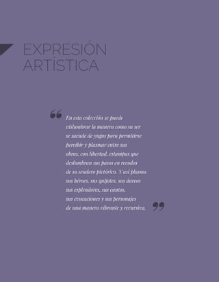 86
EXPRESIÓN
ARTÍSTICA
En esta colección se puede
vislumbrar la manera como su ser
se sacude de yugos para permitirse
percibir y plasmar entre sus
obras, con libertad, estampas que
deslumbran sus pasos en recodos
de su sendero pictórico. Y así plasma
sus héroes, sus quijotes, sus áureos
sus esplendores, sus cantos,
sus evocaciones y sus personajes
de una manera vibrante y recursiva.
 