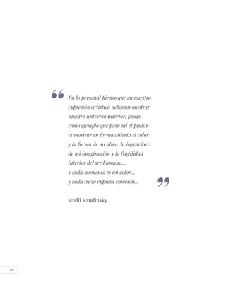 88
En lo personal pienso que en nuestra
expresión artística debemos mostrar
nuestro universo interior, pongo
como ejemplo que para mí el pintar
es mostrar en forma abierta el color
y la forma de mi alma, la ingravidez
de mi imaginación y la fragilidad
interior del ser humano…
y cada momento es un color…
y cada trazo expresa emoción…
Vasili Kandinsky
 