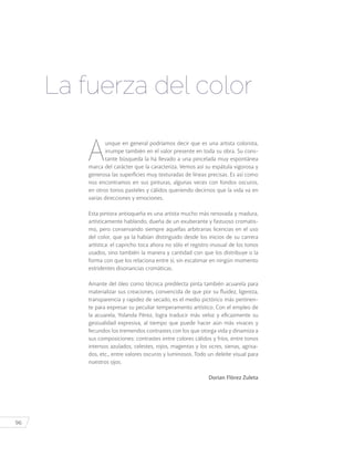 96
La fuerza del color
A
unque en general podríamos decir que es una artista colorista,
irrumpe también en el valor presente en toda su obra. Su cons-
tante búsqueda la ha llevado a una pincelada muy espontánea
marca del carácter que la caracteriza. Vemos así su espátula vigorosa y
generosa las superficies muy texturadas de líneas precisas. Es así como
nos encontramos en sus pinturas, algunas veces con fondos oscuros,
en otros tonos pasteles y cálidos queriendo decirnos que la vida va en
varias direcciones y emociones.
Esta pintora antioqueña es una artista mucho más renovada y madura,
artísticamente hablando, dueña de un exuberante y fastuoso cromatis-
mo, pero conservando siempre aquellas arbitrarias licencias en el uso
del color, que ya la habían distinguido desde los inicios de su carrera
artística: el capricho toca ahora no sólo el registro inusual de los tonos
usados, sino también la manera y cantidad con que los distribuye o la
forma con que los relaciona entre sí, sin escatimar en ningún momento
estridentes disonancias cromáticas.
Amante del óleo como técnica predilecta pinta también acuarela para
materializar sus creaciones, convencida de que por su fluidez, ligereza,
transparencia y rapidez de secado, es el medio pictórico más pertinen-
te para expresar su peculiar temperamento artístico. Con el empleo de
la acuarela, Yolanda Pérez, logra traducir más veloz y eficazmente su
gestualidad expresiva, al tiempo que puede hacer aún más vivaces y
fecundos los tremendos contrastes con los que otorga vida y dinamiza a
sus composiciones: contrastes entre colores cálidos y fríos, entre tonos
intensos azulados, celestes, rojos, magentas y los ocres, sienas, agrisa-
dos, etc., entre valores oscuros y luminosos. Todo un deleite visual para
nuestros ojos.
Dorian Flórez Zuleta
 