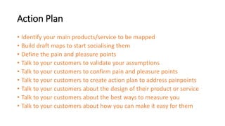 Action Plan
• Identify your main products/service to be mapped
• Build draft maps to start socialising them
• Define the pain and pleasure points
• Talk to your customers to validate your assumptions
• Talk to your customers to confirm pain and pleasure points
• Talk to your customers to create action plan to address painpoints
• Talk to your customers about the design of their product or service
• Talk to your customers about the best ways to measure you
• Talk to your customers about how you can make it easy for them
 