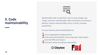 3. Code
maintainability
14
Maintainable code is code that’s easy to read, change, test,
merge, and reuse. Maintainable code contributes to continuous
delivery, reduces technical debt, and as a result, increases
productivity.
You can improve code maintainability by:
1.Encouraging good coding practices
2.Enforcing maintainability rules using static code analysis
tools like PMD and Clayton
3.Use peer review to improve code quality
 