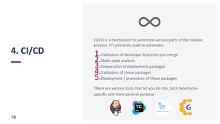 4. CI/CD
16
CI/CD is a mechanism to automate various parts of the release
process. It’s primarily used to automate:
1.Validation of developer branches pre-merge
2.Static code analysis
3.Preparation of deployment packages
4.Validation of those packages
5.Deployment / promotion of those packages
There are various tools that let you do this, both Salesforce-
specific and more general-purpose.
 