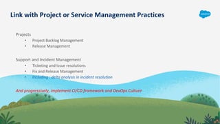 Link with Project or Service Management Practices
Projects
• Project Backlog Management
• Release Management
Support and Incident Management
• Ticketing and Issue resolutions
• Fix and Release Management
• Including : delta analysis in incident resolution
And progressively, implement CI/CD framework and DevOps Culture
 