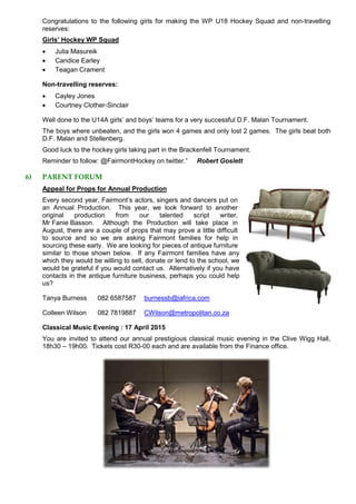 Congratulations to the following girls for making the WP U18 Hockey Squad and non-travelling
reserves:
Girls’ Hockey WP Squad
 Julia Masureik
 Candice Earley
 Teagan Crament
Non-travelling reserves:
 Cayley Jones
 Courtney Clother-Sinclair
Well done to the U14A girls’ and boys’ teams for a very successful D.F. Malan Tournament.
The boys where unbeaten, and the girls won 4 games and only lost 2 games. The girls beat both
D.F. Malan and Stellenberg.
Good luck to the hockey girls taking part in the Brackenfell Tournament.
Reminder to follow: @FairmontHockey on twitter.” Robert Goslett
6) PARENT FORUM
Appeal for Props for Annual Production
Every second year, Fairmont’s actors, singers and dancers put on
an Annual Production. This year, we look forward to another
original production from our talented script writer,
Mr Fanie Basson. Although the Production will take place in
August, there are a couple of props that may prove a little difficult
to source and so we are asking Fairmont families for help in
sourcing these early. We are looking for pieces of antique furniture
similar to those shown below. If any Fairmont families have any
which they would be willing to sell, donate or lend to the school, we
would be grateful if you would contact us. Alternatively if you have
contacts in the antique furniture business, perhaps you could help
us?
Tanya Burness 082 6587587 burnessb@iafrica.com
Colleen Wilson 082 7819887 CWilson@metropolitan.co.za
Classical Music Evening : 17 April 2015
You are invited to attend our annual prestigious classical music evening in the Clive Wigg Hall,
18h30 – 19h00. Tickets cost R30-00 each and are available from the Finance office.
 