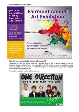 Fairmont Annual Art Exhibition
Who will win our one direction fairmont fundraiser??
TOMORROW’s the day we will draw our 3 winners of the 3 sets of double tickets for the One
Direction Concert in Cape Town, on 1 April 2015! The Draw will be done by a KFM presenter
during assembly and winners will be notified by cellphone. One Direction mugs and mouse pads
can also be won by lucky entrants.
Competition rules at: whatsonatfairmont.co.za
 