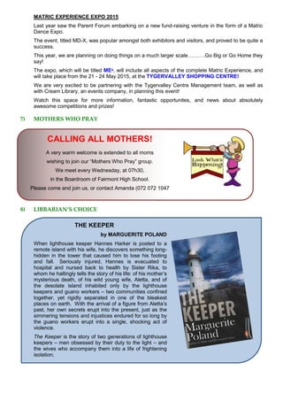 MATRIC EXPERIENCE EXPO 2015
Last year saw the Parent Forum embarking on a new fund-raising venture in the form of a Matric
Dance Expo.
The event, titled MD-X, was popular amongst both exhibitors and visitors, and proved to be quite a
success.
This year, we are planning on doing things on a much larger scale……….Go Big or Go Home they
say!
The expo, which will be titled MEˣ, will include all aspects of the complete Matric Experience, and
will take place from the 21 - 24 May 2015, at the TYGERVALLEY SHOPPING CENTRE!
We are very excited to be partnering with the Tygervalley Centre Management team, as well as
with Cream Library, an events company, in planning this event!
Watch this space for more information, fantastic opportunites, and news about absolutely
awesome competitions and prizes!
7) MOTHERS WHO PRAY
CALLING ALL MOTHERS!
A very warm welcome is extended to all moms
wishing to join our “Mothers Who Pray” group.
We meet every Wednesday, at 07h30,
in the Boardroom of Fairmont High School.
Please come and join us, or contact Amanda (072 072 1047
8) LIBRARIAN’S CHOICE
THE KEEPER
by MARGUERITE POLAND
When lighthouse keeper Hannes Harker is posted to a
remote island with his wife, he discovers something long-
hidden in the tower that caused him to lose his footing
and fall. Seriously injured, Hannes is evacuated to
hospital and nursed back to health by Sister Rika, to
whom he haltingly tells the story of his life: of his mother’s
mysterious death, of his wild young wife, Aletta, and of
the desolate island inhabited only by the lighthouse
keepers and guano workers – two communities confined
together, yet rigidly separated in one of the bleakest
places on earth. With the arrival of a figure from Aletta’s
past, her own secrets erupt into the present, just as the
simmering tensions and injustices endured for so long by
the guano workers erupt into a single, shocking act of
violence.
The Keeper is the story of two generations of lighthouse
keepers – men obsessed by their duty to the light – and
the wives who accompany them into a life of frightening
isolation.
 