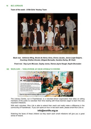 9) RCL UPDATE
Team of the week: U19A Girls’ Hockey Team
Back row: Adrienne Wing, Nicole de Abreu Aires, Emma Jacobs, Jenna-Leigh Dolpire,
Courtney Clother-Sinclair, Brigeet Bernadie, Candice Earley, Mr Clark
Front row: Kay-Lynn McLean, Cayley Jones, Hanna-Jayne Hough, Kaylin Brunsdon
10) WON LIFE : VOLUNTEER AT OUR LITERACY CENTRE
The Literacy Centre, run in Fisantekraal, is a volunteer-driven organization that relies on willing
members of the public to volunteer their time reading with those learners eager to learn this very
important milestone.
With each volunteer, Won Life is able to extend their reach and really make a difference in the
community of Fisantekraal. If you can spare an hour or two each week, please email Won Life on:
info@wonlife.org.za
Watching the faces of these children as they reach each small milestone will give you a great
sense of reward.
 