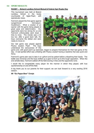 11) SPORT RESULTS
RUGBY - Boland Landbou School Mutual & Federal Agri Rugby Day
This tournament was held at Boland
Landbou School in the lovely
countryside of Agter-Paarl, with
spectacular views.
Fairmont played the first game against
Langenhoven Gimnasium,
Oudsthoorn. What a cracker of an
opener with the game being played at
great pace and determination. Our
opponents were too strong for us and
Fairmont unfortunately went down 3
tries to none. The morale was a bit
low but, after a good team talk, the
boys overcame the defeat and were
ready to move on.
Our last game was played against
Paulus Joubert, Paarl. The boys
understood the seriousness of this
game and, with good warm-up exercises, began to prepare themselves for their last game of the
day. A real spirited effort was unfolding with Paulus Joubert having a backline that was quick and
fancy.
Fairmont’s game plan was to take it on upfront and be patient before unleashing their backs. The
battle was immense and the boys shifted up a gear to front up to this tough opposition. When the
end whistle blew, Fairmont walked off the field scoring 3 tries and the opponents none.
I would like to congratulate every player for the manner in which they played, with true
sportsmanship on and off the field.
A big thank you to our parents for their support; we can look forward to a very exciting 2016
season.
Mr “Ou Pappa Bear” Cronje
 