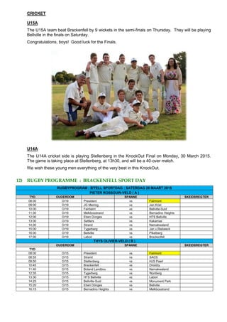 CRICKET
U15A
The U15A team beat Brackenfell by 9 wickets in the semi-finals on Thursday. They will be playing
Bellville in the finals on Saturday.
Congratulations, boys! Good luck for the Finals.
U14A
The U14A cricket side is playing Stellenberg in the KnockOut Final on Monday, 30 March 2015.
The game is taking place at Stellenberg, at 13h30, and will be a 40-over match.
We wish these young men everything of the very best in this KnockOut.
12) RUGBY PROGRAMME : BRACKENFELL SPORT DAY
RUGBYPROGRAM : B'FELL SPORTDAG : SATERDAG 28 MAART 2015
PIETER ROSSOUW-VELD ( A )
TYD OUDERDOM SPANNE SKEIDSREGTER
08:00 O/19 President vs Fairmont
09:00 O/19 JG Meiring vs Jan Kriel
10:00 O/19 Fairbairn vs Bellville-Suid
11:00 O/19 Melkbosstrand vs Bernadino Heights
12:00 O/19 Eben Dönges vs HTS Bellville
13:00 O/19 Settlers vs Kakamas
14;00 O/19 Strand vs Namakwaland
15:00 O/19 Tygerberg vs Jan v Riebeeck
16:00 O/19 Bellville vs Piketberg
17:00 O/19 Labori vs Brackenfell
THYS OLIVIER-VELD ( B )
OUDERDOM SPANNE SKEIDSREGTER
TYD
08:00 O/15 President vs Fairmont
08:55 O/15 Strand vs SACS
09:50 O/15 Stellenberg vs HJS Paarl
10:45 O/15 Brackenfell vs Drostdy
11:40 O/15 Boland Landbou vs Namakwaland
12:35 O/15 Tygerberg vs Wynberg
13:30 O/15 HTS Bellville vs Labori
14:25 O/15 Bellville-Suid vs Monument Park
15:20 O/15 Eben Dönges vs Bellville
16:15 O/15 Bernadino Heights vs Melkbosstrand
 