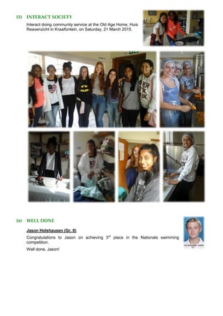 15) INTERACT SOCIETY
Interact doing community service at the Old Age Home, Huis
Reavenzicht in Kraaifontein, on Saturday, 21 March 2015.
16) WELL DONE
Jason Holshausen (Gr. 8)
Congratulations to Jason on achieving 3rd
place in the Nationals swimming
competition.
Well done, Jason!
 