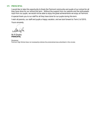 17) PRINCIPAL
I would like to take this opportunity to thank the Fairmont community and pupils of our school for all
they have done for our school this term. Without the support from our parents and the enthusiastic
input from our pupils, we would not be able to enjoy the great achievements we enjoy at Fairmont.
A special thank you to our staff for all they have done for our pupils during this term.
I wish all parents, our staff and pupils a happy vacation, and we look forward to Term 2 of 2015.
Yours sincerely
Mr R Dingley
PRINCIPAL
Disclaimer:
Fairmont High School does not necessarily endorse the products/services advertised in this circular.
 