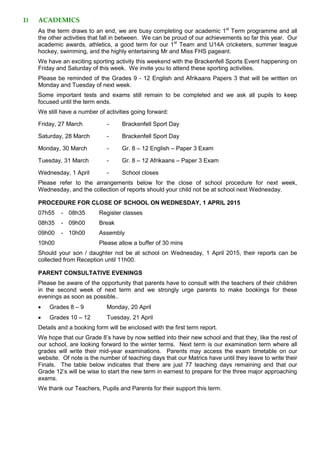 1) ACADEMICS
As the term draws to an end, we are busy completing our academic 1st
Term programme and all
the other activities that fall in between. We can be proud of our achievements so far this year. Our
academic awards, athletics, a good term for our 1st
Team and U14A cricketers, summer league
hockey, swimming, and the highly entertaining Mr and Miss FHS pageant.
We have an exciting sporting activity this weekend with the Brackenfell Sports Event happening on
Friday and Saturday of this week. We invite you to attend these sporting activities.
Please be reminded of the Grades 9 - 12 English and Afrikaans Papers 3 that will be written on
Monday and Tuesday of next week.
Some important tests and exams still remain to be completed and we ask all pupils to keep
focused until the term ends.
We still have a number of activities going forward:
Friday, 27 March - Brackenfell Sport Day
Saturday, 28 March - Brackenfell Sport Day
Monday, 30 March - Gr. 8 – 12 English – Paper 3 Exam
Tuesday, 31 March - Gr. 8 – 12 Afrikaans – Paper 3 Exam
Wednesday, 1 April - School closes
Please refer to the arrangements below for the close of school procedure for next week,
Wednesday, and the collection of reports should your child not be at school next Wednesday.
PROCEDURE FOR CLOSE OF SCHOOL ON WEDNESDAY, 1 APRIL 2015
07h55 - 08h35 Register classes
08h35 - 09h00 Break
09h00 - 10h00 Assembly
10h00 Please allow a buffer of 30 mins
Should your son / daughter not be at school on Wednesday, 1 April 2015, their reports can be
collected from Reception until 11h00.
PARENT CONSULTATIVE EVENINGS
Please be aware of the opportunity that parents have to consult with the teachers of their children
in the second week of next term and we strongly urge parents to make bookings for these
evenings as soon as possible..
 Grades 8 – 9 Monday, 20 April
 Grades 10 – 12 Tuesday, 21 April
Details and a booking form will be enclosed with the first term report.
We hope that our Grade 8’s have by now settled into their new school and that they, like the rest of
our school, are looking forward to the winter terms. Next term is our examination term where all
grades will write their mid-year examinations. Parents may access the exam timetable on our
website. Of note is the number of teaching days that our Matrics have until they leave to write their
Finals. The table below indicates that there are just 77 teaching days remaining and that our
Grade 12’s will be wise to start the new term in earnest to prepare for the three major approaching
exams.
We thank our Teachers, Pupils and Parents for their support this term.
 