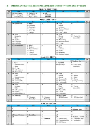 2) IMPORTANT NOTICE: TEST CALENDAR FOR END OF 1ST
TERM AND 2ND
TERM
MARCH 2015 TESTS
Sun Mon Tue Wed Thu Fri Sat
29 30 PRE-EXAM 31 PRE-EXAM 1 APRIL
Gr. 8 – 12 English Gr. 8 – 12 Afr. SCHOOL
Paper 3 (June) Paper 3 (June) CLOSES
APRIL 2015 TESTS
Sun Mon Tue Wed Thu Fri Sat
12 13 Schools start 14 TEST 15 16 TEST 17 18
8 - Afrikaans 8 - English
9 - Geography 9 - Afrikaans
10 - Afrikaans 10 - Business Studies
11 - CAT Prac. 11 - History
12 - Design 12 - Geog. / Music
19 20 TEST 21 22 23 TEST 24 25
8 - Geography 8 - History 10 - Physical Sc.
9 - Maths 9 - English (Assembly)
10 - English 10 - Accounting
11 - Geography 11 - Business Studies
12 - CAT Prac. 12 - IT Prac.
26 27 Freedom Day 28 TEST 29 30 TEST
8 - English 8 - Maths
9 - Natural Science 9 - Afrikaans
10 - History 10 - Maths
11 - IT Prac. 11 - Afrikaans
12 - Life Sciences 12 - Business Studies
MAY 2015 TESTS
Sun Mon Tue Wed Thu Fri Sat
1 Workers’ Day 2
3 4 TEST 5 6 7 NO TEST 8 9
8 - Natural Sciences One Act Plays 10 – Geog./Music
9 - Maths (Assembly)
10 - IT Prac.
11 - Life Sciences
12 - Accounting
10 11 TEST 12 13 14 TEST 15 16
8 - EMS 8 - English 10 - Design
9 - Natural Sciences 9 - History 11 - Maths
10 - CAT Prac. 10 - Consumer St. 12 - History
11 - Consumer St. 11 - Accounting (During assembly)
12 - English 12 - Consumer St.
17 18 TEST 19 20 21 TEST 22 23
8 - Afrikaans 8 - Maths 10 - Vis. Art
9 - EMS 9 - English (Assembly)
10 - Life Sciences 10 - Physical Sc.
11 - English 11 - Design
12 - Maths/Maths Lit 12 - Physical Sci.
24 25 NO TEST 26 27 28 PRE-EXAM 29 30
9 - Banango 9 - Banango 8 - 12 Life Orient. 10 - 12 Exams start
Workshop Workshop
31
JUNE 2015 TESTS
Sun Mon Tue Wed Thu Fri Sat
1 2 3 4
5
8 – 9 Exams start
6
7 8 9 10 11 12 13
14 15 School Holiday 16 Youth Day 17 18 19 20
21 22 23 24 25 26 SCHOOLS CLOSE 27
EXAMS END 9 - Aptitude tests 10 - Community Serv.
10 - Community Serv. 11 - Job Shadow
11 - Job Shadow
28 29 30
 