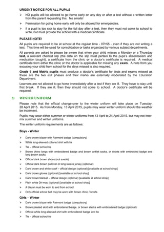 URGENT NOTICE FOR ALL PUPILS
 NO pupils will be allowed to go home early on any day or after a test without a written letter
from the parent requesting this. No emails!
 Permission for going home early will only be allowed for emergencies.
 If a pupil is too sick to stay for the full day after a test, then they must not come to school to
write, but must provide the school with a medical certificate.
PLEASE NOTE!
All pupils are required to be at school at the regular time - 07h55 - even if they are not writing a
test. This time will be used for consolidation or tasks organized by various subject departments.
All parents are asked to please be aware that when your child misses a Monday or a Thursday
test, a relevant chemist slip (the date on the slip must pertain to the pupil’s absenteeism and
medication bought), a certificate from the clinic or a doctor’s certificate is required. A medical
certificate from either the clinic or the doctor is applicable for missing any exam. A note from you
excusing your child from school for the days missed is also required.
Grade 9 and Matric pupils must produce a doctor’s certificate for tests and exams missed as
these are the two exit phases and their marks are externally moderated by the Education
Department.
Learners are not allowed to go home immediately after a test if they are ill. They have to stay until
first break. If they are ill, then they should not come to school. A doctor’s certificate will be
required.
3) WINTER UNIFORM
Please note that the official change-over to the winter uniform will take place on Tuesday,
28 April 2015. As from Monday, 13 April 2015, pupils may wear winter uniform should the weather
be inclement.
Pupils may wear either summer or winter uniforms from 13 April to 24 April 2015, but may not inter-
mix summer and winter uniforms.
The winter uniform requirements are as follows:
Boys - Winter
 Dark brown blazer with Fairmont badge (compulsory)
 White long-sleeved collared shirt with tie
 Tie – official school tie
 Brown chino longs with embroidered badge and brown anklet socks, or shorts with embroided badge and
long brown socks
 Official dark brown shoes (not suede)
 Official dark brown pullover or long sleeve jersey (optional)
 Dark brown and white scarf – official design (optional) [available at school shop]
 Dark brown gloves (optional) [available at school shop]
 Dark brown blanket – official design (optional) [available at school shop]
 Plain white Dri-mac (optional) [available at school shop]
 A blazer must be worn to and from school
 Only official school belt may be worn with brown chino / shorts
Girls – Winter
 Dark brown blazer with Fairmont badge (compulsory)
 Brown pleated skirt with embroidered badge, or brown slacks with embroidered badge (optional)
 Official white long-sleeved shirt with embroidered badge and tie
 Tie – official school tie
 