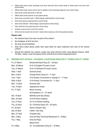  Official dark brown winter stockings to be worn with skirt (from school shop) or white socks to be worn with
brown slacks
 Official dark brown socks can be worn in addition to the stockings (optional, from school shop)
 Dark brown shoes with laces or with bar
 Official dark brown pullover or long sleeve jersey
 Dark brown and white scarf – official design (optional) [from school shop]
 Dark brown gloves (optional) [from school shop]
 Dark brown blanket - official design (optional) [from school shop]
 Plain white Dri-mac (optional) [from school shop]
 A blazer must be worn to and from school
 Shirts must be tucked into the skirt / slacks when wearing a short-/long-sleeved jersey.
Please note:
 No tracksuit tops to be worn as part of the uniform.
 No headgear at all to be worn.
 No wrap around blankets.
 Only items listed above (other than sport attire for sport matches) form part of the school
uniform.
 Should the weather turn severe, pupils may wear thermal vests, long sleeved jerseys, white
‘Dri Mac’, blazer, scarf and gloves which should all be school recognized items.
4) IMPORTANT NOTICE : GENERAL CALENDAR FOR END 1ST TERM AND 2ND TERM
Fri, 27 March Brackenfell Sport Day (27 – 28 Apr)
Mon, 30 March Gr.8-12 English P3 exam (June)
Tue, 31 March Gr.8-12 Afrikaans P3 exam (June)
Wed, 1 April Schools Close
Mon, 6 April Orange River Camp (6 – 11 Apr)
Tue, 7 April U14 Hockey Tournament in George (7 – 11 Apr)
Wed, 8 April U19 Hockey Tournament (8 – 11 Apr)
Mon, 13 April Schools start
Tue, 14 April Appearance check
Fri, 17 April Music evening
Art Exhibition (17 – 21 April)
Sat, 18 April Bellville sport day (Away)
Mon, 20 April Gr.8-9 Parent meeting
Tue, 21 April Gr.10-12 Parent meeting
Thu, 23 April Gr. 9 Science Expo (23 – 25 April)
Fri, 24 April Senior Citizens’ Day
Sat, 25 April Father / Son Day
Mon, 27 April Freedom Day
Mon, 4 May One Act Play Technical Rehearsal (4 – 6 May)
Thu, 7 May One Act Plays
Blood Clinic
Fri, 8 May Gr. 10 Leadership Camp (8 – 10 May)
 