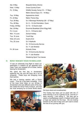 Sat, 9 May Bergvliet Derby (Home)
Wed, 13 May Cross Country Event
Fri, 15 May Wildlife Society Camp (15 – 17 May)
Matric Dance Expo (15 – 16 May)
Tue, 19 May Appearance check
Fri, 22 May Matric Theme Day
Tue, 26 May Gr. 9 Banango Workshop (26 – 27 May)
Thu, 28 May Gr. 8 – 12 Life Orientation Exam
Friday, 29 May Gr 10 – 12 Exams start
Sat, 30 May Drummie Breakfast (Clive Wigg Hall)
Fri, 5 June Gr. 8 – 10 Exams start
Mon, 15 June School holiday
Tue, 16 June Youth Day
Wed, 24 June Exams End
Thu, 25 June Gr. 9 Aptitude
Gr. 10 Community Service
Gr. 11 Job Shadow
Fri, 26 June Schools Close
Gr. 10 Community Service
Gr. 11 Job Shadow
Westering Sport Tour leaves
5) BOYS’ HOCKEY TOUR TO HOLLAND
“It was an extremely long flight to reach our
destination in Holland as we departed from
Cape Town and stopped off at Dubai, before
leaving for Amsterdam.
We spent the first day in Amsterdam
exploring the city and the boys did a lot of
shopping. These boys are shopping more
than women.
We had a training session with a Dutch
coach. Thus far it has been incredible. A lot
of the boys hired bikes on our off-day in
Amsterdam and saw different parts of the city.
We visited the Anne Frank museum, and had
the most amazing fun at Snow World where
the boys skied and snowboarded.
The hockey has been just as great with the 1st
team winning 3 out of 3 games so far, and the 2nd
team winning 1 and losing 2. We also got to
watch a Hoofdeklasse match in Holland which was
a huge eye opener for the boys. We are looking
forward to the next 9 days and can't wait to share
the rest of our journey with you.
 